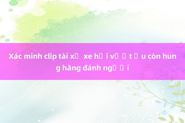 Xác minh clip tài xế xe hơi vượt ẩu còn hung hăng đánh người