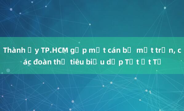 Thành ủy TP.HCM gặp mặt cán bộ mặt trận， các đoàn thể tiêu biểu dịp Tết Ất Tỵ