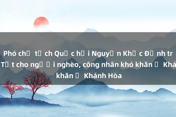 Phó chủ tịch Quốc hội Nguyễn Khắc Định trao quà Tết cho người nghèo， công nhân khó khăn ở Khánh Hòa