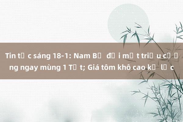 Tin tức sáng 18-1: Nam Bộ đối mặt triều cường ngay mùng 1 Tết; Giá tôm khô cao kỷ lục