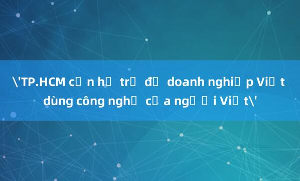 'TP.HCM cần hỗ trợ để doanh nghiệp Việt dùng công nghệ của người Việt'