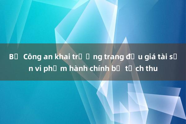 Bộ Công an khai trương trang đấu giá tài sản vi phạm hành chính bị tịch thu