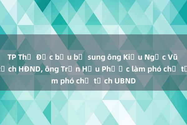 TP Thủ Đức bầu bổ sung ông Kiều Ngọc Vũ làm chủ tịch HĐND， ông Trần Hữu Phước làm phó chủ tịch UBND