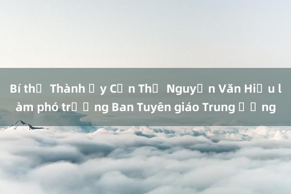 Bí thư Thành ủy Cần Thơ Nguyễn Văn Hiếu làm phó trưởng Ban Tuyên giáo Trung ương