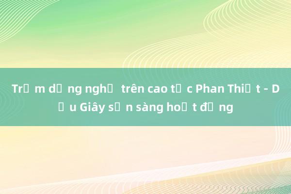 Trạm dừng nghỉ trên cao tốc Phan Thiết - Dầu Giây sẵn sàng hoạt động