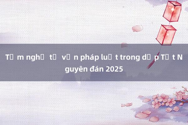 Tạm nghỉ tư vấn pháp luật trong dịp Tết Nguyên đán 2025